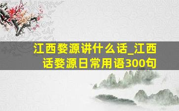 江西婺源讲什么话_江西话婺源日常用语300句