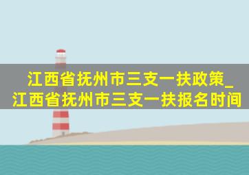 江西省抚州市三支一扶政策_江西省抚州市三支一扶报名时间