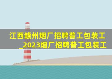 江西赣州烟厂招聘普工包装工_2023烟厂招聘普工包装工