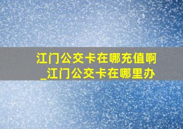 江门公交卡在哪充值啊_江门公交卡在哪里办