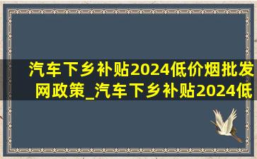 汽车下乡补贴2024(低价烟批发网)政策_汽车下乡补贴2024(低价烟批发网)政策是什么