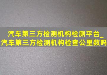 汽车第三方检测机构检测平台_汽车第三方检测机构检查公里数吗