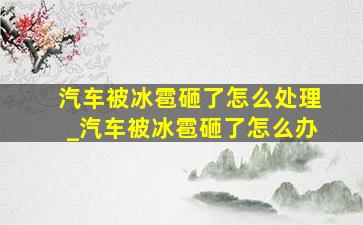 汽车被冰雹砸了怎么处理_汽车被冰雹砸了怎么办