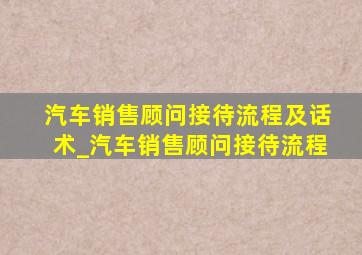 汽车销售顾问接待流程及话术_汽车销售顾问接待流程