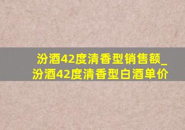 汾酒42度清香型销售额_汾酒42度清香型白酒单价