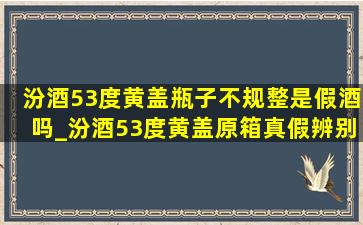 汾酒53度黄盖瓶子不规整是假酒吗_汾酒53度黄盖原箱真假辨别