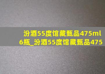 汾酒55度馆藏甄品475ml6瓶_汾酒55度馆藏甄品475