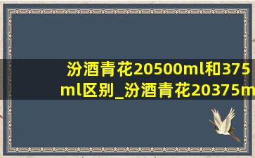 汾酒青花20500ml和375ml区别_汾酒青花20375ml和500ml的区别