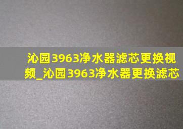 沁园3963净水器滤芯更换视频_沁园3963净水器更换滤芯