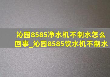 沁园8585净水机不制水怎么回事_沁园8585饮水机不制水