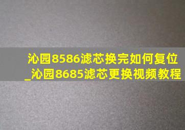 沁园8586滤芯换完如何复位_沁园8685滤芯更换视频教程