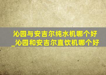 沁园与安吉尔纯水机哪个好_沁园和安吉尔直饮机哪个好