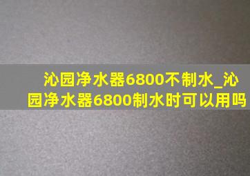 沁园净水器6800不制水_沁园净水器6800制水时可以用吗