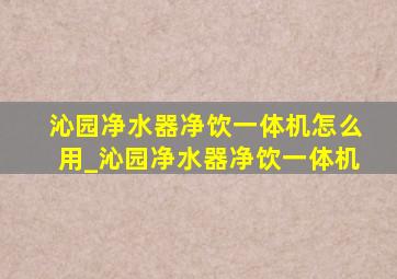 沁园净水器净饮一体机怎么用_沁园净水器净饮一体机