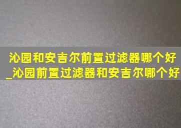 沁园和安吉尔前置过滤器哪个好_沁园前置过滤器和安吉尔哪个好