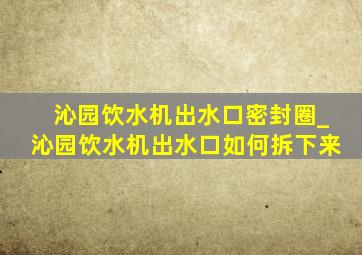 沁园饮水机出水口密封圈_沁园饮水机出水口如何拆下来