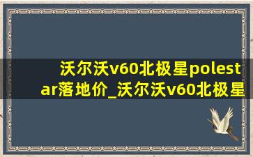 沃尔沃v60北极星polestar落地价_沃尔沃v60北极星polestar2022新款