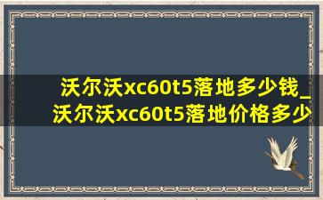 沃尔沃xc60t5落地多少钱_沃尔沃xc60t5落地价格多少钱