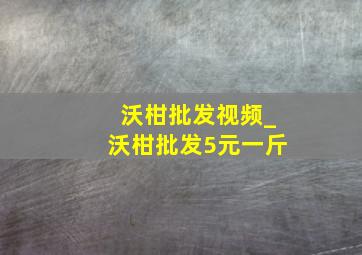 沃柑批发视频_沃柑批发5元一斤