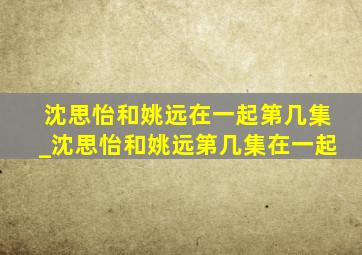 沈思怡和姚远在一起第几集_沈思怡和姚远第几集在一起