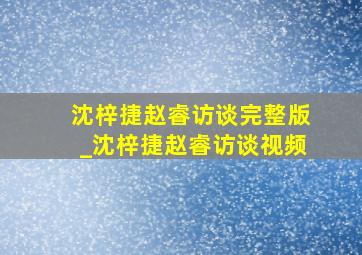 沈梓捷赵睿访谈完整版_沈梓捷赵睿访谈视频