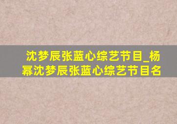 沈梦辰张蓝心综艺节目_杨幂沈梦辰张蓝心综艺节目名