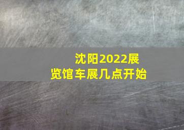 沈阳2022展览馆车展几点开始