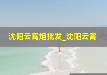 沈阳云霄烟批发_沈阳云霄