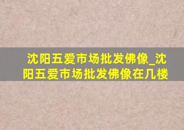 沈阳五爱市场批发佛像_沈阳五爱市场批发佛像在几楼