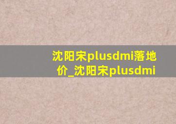 沈阳宋plusdmi落地价_沈阳宋plusdmi