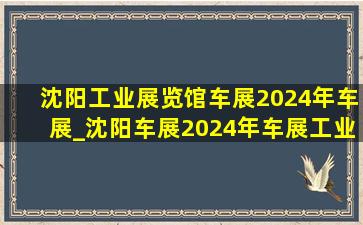 沈阳工业展览馆车展2024年车展_沈阳车展2024年车展工业展览馆