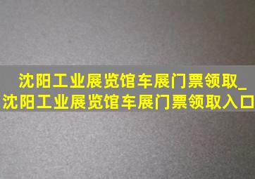 沈阳工业展览馆车展门票领取_沈阳工业展览馆车展门票领取入口