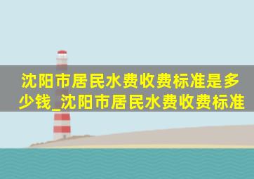 沈阳市居民水费收费标准是多少钱_沈阳市居民水费收费标准