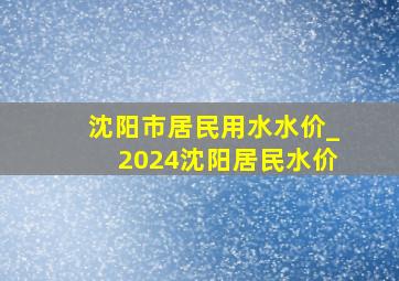 沈阳市居民用水水价_2024沈阳居民水价