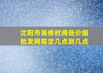 沈阳市装修时间(低价烟批发网)规定几点到几点