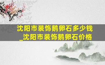 沈阳市装饰鹅卵石多少钱_沈阳市装饰鹅卵石价格