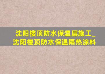 沈阳楼顶防水保温层施工_沈阳楼顶防水保温隔热涂料