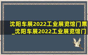 沈阳车展2022工业展览馆门票_沈阳车展2022工业展览馆门票预约