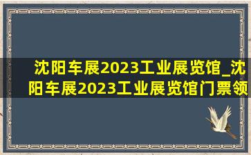 沈阳车展2023工业展览馆_沈阳车展2023工业展览馆门票领取