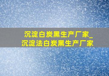 沉淀白炭黑生产厂家_沉淀法白炭黑生产厂家