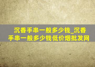 沉香手串一般多少钱_沉香手串一般多少钱(低价烟批发网)