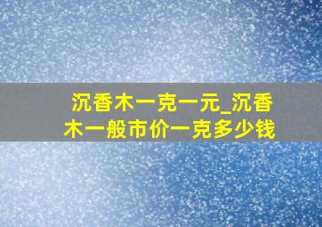 沉香木一克一元_沉香木一般市价一克多少钱