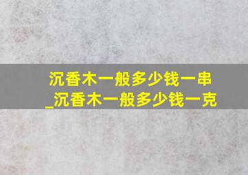 沉香木一般多少钱一串_沉香木一般多少钱一克