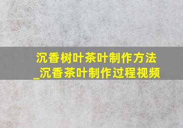 沉香树叶茶叶制作方法_沉香茶叶制作过程视频