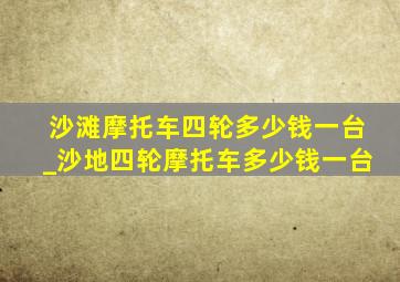 沙滩摩托车四轮多少钱一台_沙地四轮摩托车多少钱一台