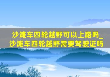 沙滩车四轮越野可以上路吗_沙滩车四轮越野需要驾驶证吗