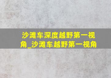 沙滩车深度越野第一视角_沙滩车越野第一视角