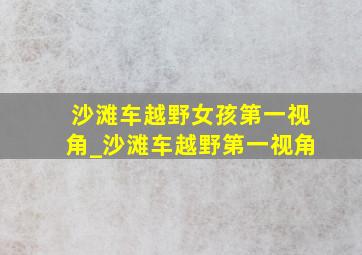 沙滩车越野女孩第一视角_沙滩车越野第一视角