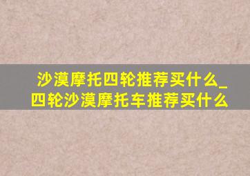 沙漠摩托四轮推荐买什么_四轮沙漠摩托车推荐买什么