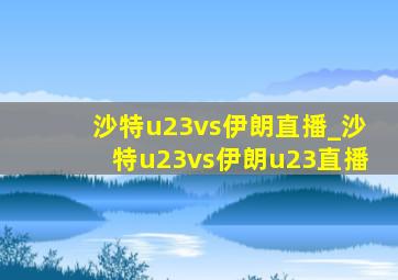 沙特u23vs伊朗直播_沙特u23vs伊朗u23直播